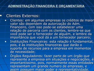 ADMINISTRAÇÃO FINANCEIRA E ORÇAMENTÁRIA

   Clientes Externos:
    •    Clientes: em algumas empresas os créditos de maior
         valor são dependem da autorização do Adm.
         Financeiro, com isso pode-se estabelecer uma
         relação de parceria com os clientes, lembre-se que
         você pode ser o fornecedor de alguém, e lembre da
         importância que você dá a um fornecedor parceiro;
    •    Instituições Financeiras: esta relação é fundamental,
         pois, é às instituições financeiras que darão o
         suporte de recursos para a empresa em momentos
         de necessidade;
    •    Órgãos Reguladores: fazer parte de um órgão que
         represente a empresa em situações e negociações, é
         importantíssimo, pois, normalmente essas entidades
         representam um grande numero de empresas, e
         assim possuem maior poder e representatividade.
 