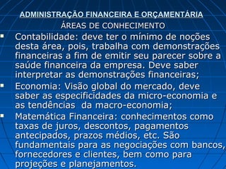 ADMINISTRAÇÃO FINANCEIRA E ORÇAMENTÁRIA
              ÁREAS DE CONHECIMENTO
   Contabilidade: deve ter o mínimo de noções
    desta área, pois, trabalha com demonstrações
    financeiras a fim de emitir seu parecer sobre a
    saúde financeira da empresa. Deve saber
    interpretar as demonstrações financeiras;
   Economia: Visão global do mercado, deve
    saber as especificidades da micro-economia e
    as tendências da macro-economia;
   Matemática Financeira: conhecimentos como
    taxas de juros, descontos, pagamentos
    antecipados, prazos médios, etc. São
    fundamentais para as negociações com bancos,
    fornecedores e clientes, bem como para
    projeções e planejamentos.
 