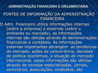 ADMINISTRAÇÃO FINANCEIRA E ORÇAMENTÁRIA

 FONTES DE INFORMAÇÃO DA ADMINISTRAÇÃO
                     FINANCEIRA
O Adm. Financeiro utiliza informações internas
   (sobre a empresa) e externas (sobre o
   ambiente ou mercado), as informações
   internas são obtidas através de demonstrações
   financeiras e contábeis. As informações
   externas importantes abrangem as tendências
   de mercado, ações da concorrência, decisões
   de política econômica, a situação do mercado
   internacional, essas informações são obtidas
   através de revistas especializadas, jornais,
   seminários, associações, sindicatos, etc.
 