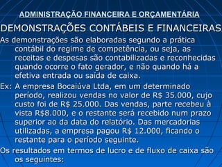 ADMINISTRAÇÃO FINANCEIRA E ORÇAMENTÁRIA
DEMONSTRAÇÕES CONTÁBEIS E FINANCEIRAS
As demonstrações são elaboradas segundo a prática
    contábil do regime de competência, ou seja, as
    receitas e despesas são contabilizadas e reconhecidas
    quando ocorre o fato gerador, e não quando há a
    efetiva entrada ou saída de caixa.
Ex: A empresa Bocaiúva Ltda, em um determinado
    período, realizou vendas no valor de R$ 35.000, cujo
    custo foi de R$ 25.000. Das vendas, parte recebeu à
    vista R$8.000, e o restante será recebido num prazo
    superior ao da data do relatório. Das mercadorias
    utilizadas, a empresa pagou R$ 12.000, ficando o
    restante para o período seguinte.
Os resultados em termos de lucro e de fluxo de caixa são
    os seguintes:
 