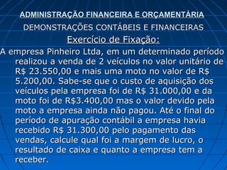 ADMINISTRAÇÃO FINANCEIRA E ORÇAMENTÁRIA
     DEMONSTRAÇÕES CONTÁBEIS E FINANCEIRAS
                Exercício de Fixação:
A empresa Pinheiro Ltda, em um determinado período
   realizou a venda de 2 veículos no valor unitário de
   R$ 23.550,00 e mais uma moto no valor de R$
   5.200,00. Sabe-se que o custo de aquisição dos
   veículos pela empresa foi de R$ 31.000,00 e da
   moto foi de R$3.400,00 mas o valor devido pela
   moto a empresa ainda não pagou. Até o final do
   período de apuração contábil a empresa havia
   recebido R$ 31.300,00 pelo pagamento das
   vendas, calcule qual foi a margem de lucro, o
   resultado de caixa e quanto a empresa tem a
   receber.
 