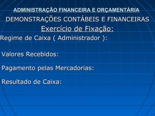 ADMINISTRAÇÃO FINANCEIRA E ORÇAMENTÁRIA
 DEMONSTRAÇÕES CONTÁBEIS E FINANCEIRAS
            Exercício de Fixação:
Regime de Caixa ( Administrador ):

Valores Recebidos:

Pagamento pelas Mercadorias:

Resultado de Caixa:
 