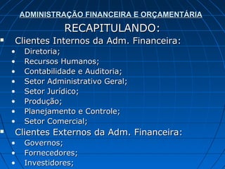ADMINISTRAÇÃO FINANCEIRA E ORÇAMENTÁRIA
                   RECAPITULANDO:
   Clientes Internos da Adm. Financeira:
    •    Diretoria;
    •    Recursos Humanos;
    •    Contabilidade e Auditoria;
    •    Setor Administrativo Geral;
    •    Setor Jurídico;
    •    Produção;
    •    Planejamento e Controle;
    •    Setor Comercial;
   Clientes Externos da Adm. Financeira:
    •    Governos;
    •    Fornecedores;
    •    Investidores;
 