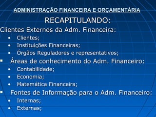 ADMINISTRAÇÃO FINANCEIRA E ORÇAMENTÁRIA

                     RECAPITULANDO:
Clientes Externos da Adm. Financeira:
    •    Clientes;
    •    Instituições Financeiras;
    •    Órgãos Reguladores e representativos;
   Áreas de conhecimento do Adm. Financeiro:
    •    Contabilidade;
    •    Economia;
    •    Matemática Financeira;
   Fontes de Informação para o Adm. Financeiro:
    •    Internas;
    •    Externas;
 