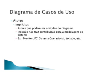 Atores
◦ Implícitos
   Atores que podem ser omitidos do diagrama
   Inclusão não traz contribuição para a modelagem do
   sistema
   Ex.: Monitor, PC, Sistema Operacional, teclado, etc.
 