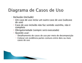 ◦ Inclusão (include)
   Um caso de uso inclui um outro caso de uso (subcaso
   de uso)
   Caso de uso incluído não faz sentido sozinho, não é
   completo
   Obrigatoriedade (sempre será executado)
   Quando usar:
     Detalhamento de casos de uso por meio de decomposição
     Colocar em evidência partes comuns entre dois ou mais
     casos de uso
 