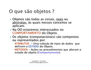 Objetos são todas as coisas, reais ou
abstratas, às quais nossos conceitos se
aplicam.
Na OO estaremos interessados no
COMPORTAMENTO do Objeto.
Os objetos (computacionais) são compostos
ou representados por:
◦ ATRIBUTOS - Uma coleção de tipos de dados que
  definem o ESTADO do Objeto.
◦ MÉTODOS - Ações ou procedimentos que alteram o
  estado do objeto (Comportamento).


              Copyleft2010 – Prof: Rilmar
           Gomes<rilmargomes@hotmail.com>
 