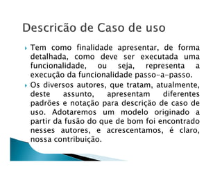 Tem como finalidade apresentar, de forma
detalhada, como deve ser executada uma
funcionalidade, ou seja, representa a
execução da funcionalidade passo-a-passo.
Os diversos autores, que tratam, atualmente,
deste    assunto,    apresentam    diferentes
padrões e notação para descrição de caso de
uso. Adotaremos um modelo originado a
partir da fusão do que de bom foi encontrado
nesses autores, e acrescentamos, é claro,
nossa contribuição.
 
