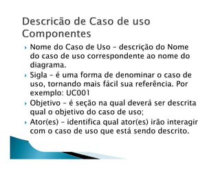 Nome do Caso de Uso – descrição do Nome
do caso de uso correspondente ao nome do
diagrama.
Sigla – é uma forma de denominar o caso de
uso, tornando mais fácil sua referência. Por
exemplo: UC001
Objetivo – é seção na qual deverá ser descrita
qual o objetivo do caso de uso;
Ator(es) – identifica qual ator(es) irão interagir
com o caso de uso que está sendo descrito.
 