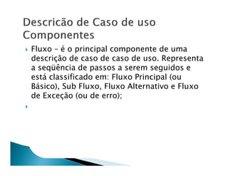 Fluxo – é o principal componente de uma
descrição de caso de caso de uso. Representa
a seqüência de passos a serem seguidos e
está classificado em: Fluxo Principal (ou
Básico), Sub Fluxo, Fluxo Alternativo e Fluxo
de Exceção (ou de erro);
 