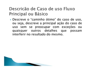 Descreve o “caminho ótimo” do caso de uso,
ou seja, descreve a principal ação do caso de
uso sem se preocupar com exceções ou
quaisquer outros detalhes que possam
interferir no resultado do mesmo.
 