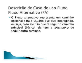 O Fluxo alternativo representa um caminho
opcional para o usuário que está interagindo,
ou seja, caso ele não queira seguir o caminho
principal (básico) ele tem a alternativa de
seguir outro caminho.
 