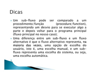 Um sub-fluxo pode ser comparado a um
procedimento/função            (procedure/function),
representando um desvio para se executar algo a
parte e depois voltar para o programa principal
(fluxo principal no nosso caso);
Uma diferença entre um sub-fluxo e um fluxo
alternativo é que o fluxo alternativo representa, na
maioria das vezes uma opção de escolha do
               vezes,
usuário, isto é, uma escolha manual, e um sub-
fluxo representa uma escolha do sistema, ou seja,
uma escolha automática.
 