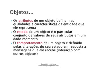 Os atributos de um objeto definem as
qualidades e características da entidade que
ele representa
O estado de um objeto é o particular
conjunto de valores de seus atributos em um
dado momento
O comportamento de um objeto é definido
pelas alterações do seu estado em resposta a
mensagens que ele recebe (interação com
outros objetos)

                  Copyleft2010 – Prof: Rilmar
               Gomes<rilmargomes@hotmail.com>
 