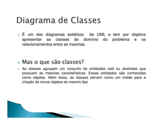 É um dos diagramas estáticos da UML e tem por objetivo
apresentar as classes do domínio do problema e os
relacionamentos entre as mesmas.



Mas o que são classes?
As classes agrupam um conjunto de entidades real ou abstratas que
possuem as mesmas características. Essas entidades são conhecidas
como objetos. Além disso, as classes servem como um molde para a
criação de novos objetos do mesmo tipo
 