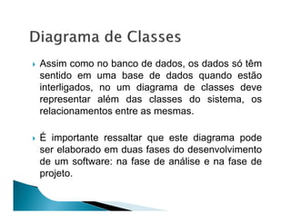 Assim como no banco de dados, os dados só têm
sentido em uma base de dados quando estão
interligados, no um diagrama de classes deve
representar além das classes do sistema, os
relacionamentos entre as mesmas.

É importante ressaltar que este diagrama pode
ser elaborado em duas fases do desenvolvimento
de um software: na fase de análise e na fase de
projeto.
 