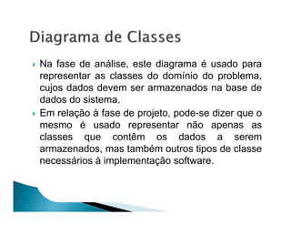 Na fase de análise, este diagrama é usado para
representar as classes do domínio do problema,
cujos dados devem ser armazenados na base de
dados do sistema.
Em relação à fase de projeto, pode-se dizer que o
mesmo é usado representar não apenas as
classes que contêm os dados a serem
armazenados, mas também outros tipos de classe
necessários à implementação software.
 