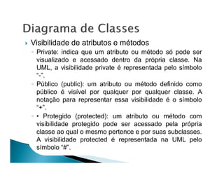 Visibilidade de atributos e métodos
◦ Private: indica que um atributo ou método só pode ser
  visualizado e acessado dentro da própria classe. Na
  UML, a visibilidade private é representada pelo símbolo
  “-”.
◦ Público (public): um atributo ou método definido como
  público é visível por qualquer por qualquer classe. A
  notação para representar essa visibilidade é o símbolo
  “+”.
◦ • Protegido (protected): um atributo ou método com
  visibilidade protegido pode ser acessado pela própria
  classe ao qual o mesmo pertence e por suas subclasses.
  A visibilidade protected é representada na UML pelo
  símbolo “#”.
 