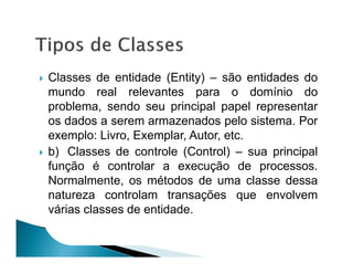 Classes de entidade (Entity) – são entidades do
mundo real relevantes para o domínio do
problema, sendo seu principal papel representar
os dados a serem armazenados pelo sistema. Por
exemplo: Livro, Exemplar, Autor, etc.
b) Classes de controle (Control) – sua principal
função é controlar a execução de processos.
Normalmente, os métodos de uma classe dessa
natureza controlam transações que envolvem
várias classes de entidade.
 