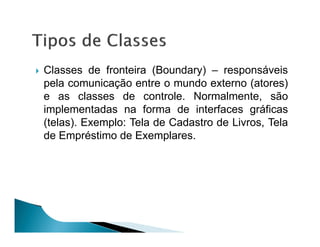 Classes de fronteira (Boundary) – responsáveis
pela comunicação entre o mundo externo (atores)
e as classes de controle. Normalmente, são
implementadas na forma de interfaces gráficas
(telas). Exemplo: Tela de Cadastro de Livros, Tela
de Empréstimo de Exemplares.
 