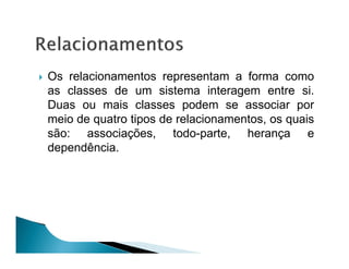 Os relacionamentos representam a forma como
as classes de um sistema interagem entre si.
Duas ou mais classes podem se associar por
meio de quatro tipos de relacionamentos, os quais
são: associações, todo-parte, herança e
dependência.
 