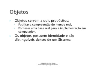 Objetos servem a dois propósitos:
◦   Facilitar a compreensão do mundo real,
◦   Fornecer uma base real para a implementação em
    computador.
Os objetos possuem identidade e são
distinguíveis dentro de um Sistema




                    Copyleft2010 – Prof: Rilmar
                 Gomes<rilmargomes@hotmail.com>
 