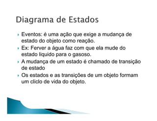 Eventos: é uma ação que exige a mudança de
estado do objeto como reação.
Ex: Ferver a água faz com que ela mude do
estado liquido para o gasoso.
A mudança de um estado é chamado de transição
de estado
Os estados e as transições de um objeto formam
um cliclo de vida do objeto.
 
