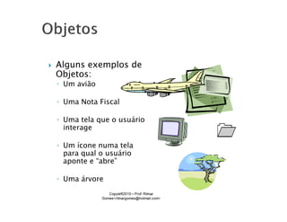 Alguns exemplos de
Objetos:
◦ Um avião

◦ Uma Nota Fiscal

◦ Uma tela que o usuário
  interage

◦ Um ícone numa tela
  para qual o usuário
  aponte e “abre”

◦ Uma árvore
 