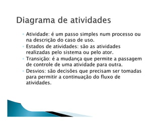 ◦ Atividade: é um passo simples num processo ou
  na descrição do caso de uso.
◦ Estados de atividades: são as atividades
  realizadas pelo sistema ou pelo ator.
◦ Transição: é a mudança que permite a passagem
  de controle de uma atividade para outra.
◦ Desvios: são decisões que precisam ser tomadas
  para permitir a continuação do fluxo de
  atividades.
 