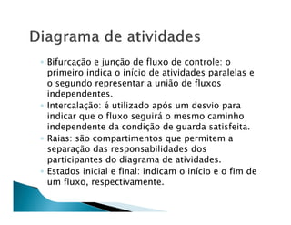 ◦ Bifurcação e junção de fluxo de controle: o
  primeiro indica o início de atividades paralelas e
  o segundo representar a união de fluxos
  independentes.
◦ Intercalação: é utilizado após um desvio para
  indicar que o fluxo seguirá o mesmo caminho
  independente da condição de guarda satisfeita.
◦ Raias: são compartimentos que permitem a
  separação das responsabilidades dos
  participantes do diagrama de atividades.
◦ Estados inicial e final: indicam o início e o fim de
  um fluxo, respectivamente.
 