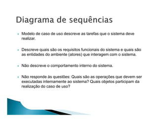 Modelo de caso de uso descreve as tarefas que o sistema deve
realizar.

Descreve quais são os requisitos funcionais do sistema e quais são
as entidades do ambiente (atores) que interagem com o sistema.

Não descreve o comportamento interno do sistema.

Não responde às questões: Quais são as operações que devem ser
executadas internamente ao sistema? Quais objetos participam da
realização do caso de uso?
 