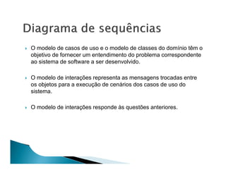O modelo de casos de uso e o modelo de classes do domínio têm o
objetivo de fornecer um entendimento do problema correspondente
ao sistema de software a ser desenvolvido.

O modelo de interações representa as mensagens trocadas entre
os objetos para a execução de cenários dos casos de uso do
sistema.

O modelo de interações responde às questões anteriores.
 