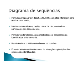 Permite armazenar em detalhes COMO os objetos interagem para
realizar uma tarefa.

Mostra como o sistema realiza casos de uso, ou cenários
particulares dos casos de uso.

Permite validar classes, responsabilidades e colaboradores
identificados anteriormente.

Permite refinar o modelo de classes do domínio.

Durante a construção do modelo de interações operações das
classes são identificadas.
 