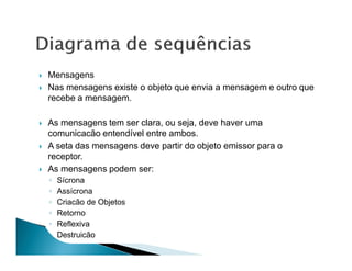 Mensagens
Nas mensagens existe o objeto que envia a mensagem e outro que
recebe a mensagem.

As mensagens tem ser clara, ou seja, deve haver uma
comunicacão entendível entre ambos.
A seta das mensagens deve partir do objeto emissor para o
receptor.
As mensagens podem ser:
◦   Sícrona
◦   Assícrona
◦   Criacão de Objetos
◦   Retorno
◦   Reflexiva
◦   Destruicão
 