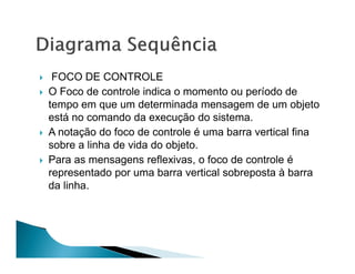 FOCO DE CONTROLE
O Foco de controle indica o momento ou período de
tempo em que um determinada mensagem de um objeto
está no comando da execução do sistema.
A notação do foco de controle é uma barra vertical fina
sobre a linha de vida do objeto.
Para as mensagens reflexivas, o foco de controle é
representado por uma barra vertical sobreposta à barra
da linha.
 