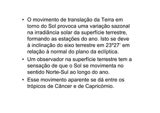 • O movimento de translação da Terra em
  torno do Sol provoca uma variação sazonal
  na irradiância solar da superfície terrestre,
  formando as estações do ano. Isto se deve
  à inclinação do eixo terrestre em 23º27’ em
  relação à normal do plano da eclíptica.
• Um observador na superfície terrestre tem a
  sensação de que o Sol se movimenta no
  sentido Norte-Sul ao longo do ano.
• Esse movimento aparente se dá entre os
  trópicos de Câncer e de Capricórnio.
 
