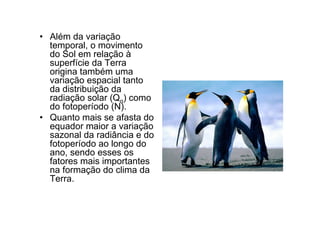 • Além da variação
  temporal, o movimento
  do Sol em relação à
  superfície da Terra
  origina também uma
  variação espacial tanto
  da distribuição da
  radiação solar (Qo) como
  do fotoperíodo (N).
• Quanto mais se afasta do
  equador maior a variação
  sazonal da radiância e do
  fotoperíodo ao longo do
  ano, sendo esses os
  fatores mais importantes
  na formação do clima da
  Terra.
 