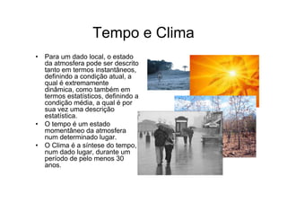 Tempo e Clima
• Para um dado local, o estado
  da atmosfera pode ser descrito
  tanto em termos instantâneos,
  definindo a condição atual, a
  qual é extremamente
  dinâmica, como também em
  termos estatísticos, definindo a
  condição média, a qual é por
  sua vez uma descrição
  estatística.
• O tempo é um estado
  momentâneo da atmosfera
  num determinado lugar.
• O Clima é a síntese do tempo,
  num dado lugar, durante um
  período de pelo menos 30
  anos.
 