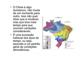• O Clima é algo
  duradouro, não muda
  de um momento para
  outro. Isso não quer
  dizer que é imutável,
  mas que leva mais
  tempo para que
  ocorram variações
  consideráveis.
• É uma sucessão
  habitual dos tipos de
  tempo, ou seja,
  equivale a um padrão
  geral de condições
  atmosféricas.
 
