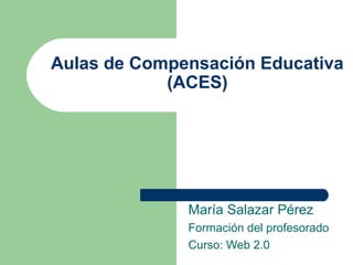 Aulas de Compensación Educativa
(ACES)
María Salazar Pérez
Formación del profesorado
Curso: Web 2.0
 