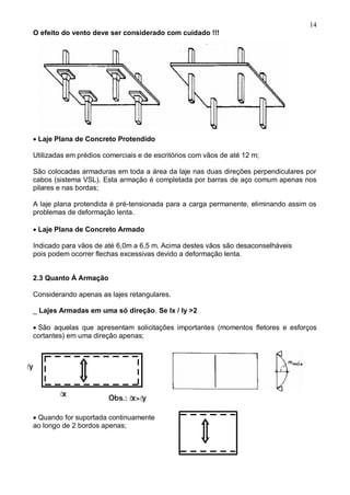 14
O efeito do vento deve ser considerado com cuidado !!!
Laje Plana de Concreto Protendido
Utilizadas em prédios comerciais e de escritórios com vãos de até 12 m;
São colocadas armaduras em toda a área da laje nas duas direções perpendiculares por
cabos (sistema VSL). Esta armação é completada por barras de aço comum apenas nos
pilares e nas bordas;
A laje plana protendida é pré-tensionada para a carga permanente, eliminando assim os
problemas de deformação lenta.

Laje Plana de Concreto Armado
Indicado para vãos de até 6,0m a 6,5 m. Acima destes vãos são desaconselháveis
pois podem ocorrer flechas excessivas devido a deformação lenta.
2.3 Quanto À Armação
Considerando apenas as lajes retangulares.
_ Lajes Armadas em uma só direção. Se lx / ly >2
São aquelas que apresentam solicitações importantes (momentos fletores e esforços
cortantes) em uma direção apenas;
Quando for suportada continuamente
ao longo de 2 bordos apenas;
 