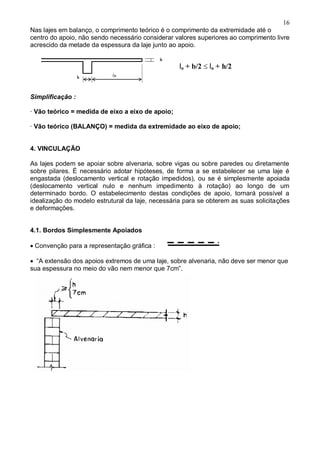 16
Nas lajes em balanço, o comprimento teórico é o comprimento da extremidade até o
centro do apoio, não sendo necessário considerar valores superiores ao comprimento livre
acrescido da metade da espessura da laje junto ao apoio.
Simplificação :
· Vão teórico = medida de eixo a eixo de apoio;
· Vão teórico (BALANÇO) = medida da extremidade ao eixo de apoio;
4. VINCULAÇÃO
As lajes podem se apoiar sobre alvenaria, sobre vigas ou sobre paredes ou diretamente
sobre pilares. É necessário adotar hipóteses, de forma a se estabelecer se uma laje é
engastada (deslocamento vertical e rotação impedidos), ou se é simplesmente apoiada
(deslocamento vertical nulo e nenhum impedimento à rotação) ao longo de um
determinado bordo. O estabelecimento destas condições de apoio, tornará possível a
idealização do modelo estrutural da laje, necessária para se obterem as suas solicitações
e deformações.
4.1. Bordos Simplesmente Apoiados
Convenção para a representação gráfica :
“A extensão dos apoios extremos de uma laje, sobre alvenaria, não deve ser menor que
sua espessura no meio do vão nem menor que 7cm”.









lo + b/2 lo + h/2
 