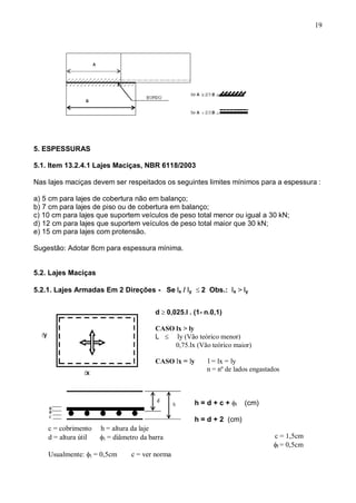 19
5. ESPESSURAS
5.1. Item 13.2.4.1 Lajes Maciças, NBR 6118/2003
Nas lajes maciças devem ser respeitados os seguintes limites mínimos para a espessura :
a) 5 cm para lajes de cobertura não em balanço;
b) 7 cm para lajes de piso ou de cobertura em balanço;
c) 10 cm para lajes que suportem veículos de peso total menor ou igual a 30 kN;
d) 12 cm para lajes que suportem veículos de peso total maior que 30 kN;
e) 15 cm para lajes com protensão.
Sugestão: Adotar 8cm para espessura mínima.
5.2. Lajes Maciças
5.2.1. Lajes Armadas Em 2 Direções - Se lx / ly 2 Obs.: lx > ly
d 0,025.l . (1- n.0,1)
CASO lx > ly
L ly (Vão teórico menor)
0,75.lx (Vão teórico maior)
CASO lx = ly l = lx = ly
n = nº de lados engastados

h = d + c + l (cm)
h = d + 2 (cm)
c = 1,5cm
l = 0,5cm
c = cobrimento h = altura da laje
d = altura útil l = diâmetro da barra
Usualmente: l = 0,5cm c = ver norma
 