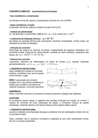 2
CONCRETO SIMPLES: (características principais)
• boa resistência a compressão
fcc (tensão normal de ruptura a compressão) variando de 10 a 40 MPa.
• baixa resistência a tração
fct (tensão normal de ruptura a tração) da ordem de fcc/10.
• módulo de elasticidade
Ec= 20.000 MPa a 35.000 MPa, NBR 6118 – Ec = 0,9 x 6.600 (fck + 3,5)1/2
• coeficiente de dilatação térmica – t = 10-5 o
C-1
Os efeitos da variação térmica são importantes, havendo necessidade, muitas vezes, da
utilização de juntas de dilatação.
• retração do concreto
Diminuição de volume no decorrer do tempo, independente de qualquer solicitação, em
ambiente normal. Depende de vários fatores: umidade do meio ambiente, espessura das
peças, etc. (s= -15x10-5
=> T=-15 o
C)
• fluência do concreto
incremento adicional de deformação ao longo do tempo (cc), quando solicitado
permanentemente. cc= c0 a 3 , = (1+ c0
CONCRETO ESTRUTURAL
baixa resistência à tração do concreto
simples, inviabiliza o seu uso em peças
como tirantes e vigas
IDÉIA ! associação do concreto
simples com o aço (ótima resistência à
tração) que constitui a armadura do
material composto –concreto estrutural
ADERÊNCIA
entre o concreto concreto e a armadura armadura garante a ligação dos materiais.
COSTURA
as armaduras devem seguir a trajetória das tensões principais de tração, ao ocorrer a
ruptura do concreto da zona tracionada da seção, a armadura costura as partes
resultantes, restando apenas uma fissura fissura como registro desta ruptura.
CONCRETO ESTRUTURAL
quando é utilizada na composição da peça a armadura livre de solicitações iniciais, tem-se
o concreto armado.
Caso, contrário, isto é, quando a armadura é aplicada já com certo estiramento inicial,
tem-se o concreto protendido .
 
