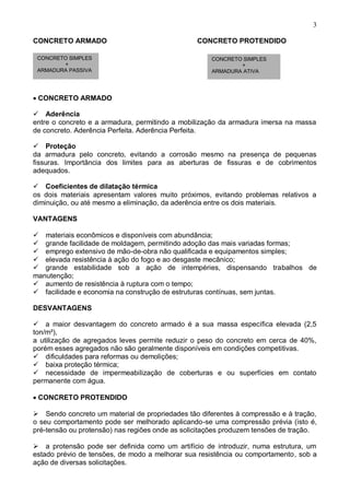 3
CONCRETO ARMADO CONCRETO PROTENDIDO
CONCRETO ARMADO

Aderência
entre o concreto e a armadura, permitindo a mobilização da armadura imersa na massa
de concreto. Aderência Perfeita. Aderência Perfeita.

Proteção
da armadura pelo concreto, evitando a corrosão mesmo na presença de pequenas
fissuras. Importância dos limites para as aberturas de fissuras e de cobrimentos
adequados.

Coeficientes de dilatação térmica
os dois materiais apresentam valores muito próximos, evitando problemas relativos a
diminuição, ou até mesmo a eliminação, da aderência entre os dois materiais.
VANTAGENS
materiais econômicos e disponíveis com abundância;
grande facilidade de moldagem, permitindo adoção das mais variadas formas;
emprego extensivo de mão-de-obra não qualificada e equipamentos simples;
elevada resistência à ação do fogo e ao desgaste mecânico;
grande estabilidade sob a ação de intempéries, dispensando trabalhos de
manutenção;
aumento de resistência à ruptura com o tempo;
facilidade e economia na construção de estruturas contínuas, sem juntas.
DESVANTAGENS

a maior desvantagem do concreto armado é a sua massa específica elevada (2,5
ton/m³),
a utilização de agregados leves permite reduzir o peso do concreto em cerca de 40%,
porém esses agregados não são geralmente disponíveis em condições competitivas.
dificuldades para reformas ou demolições;
baixa proteção térmica;
necessidade de impermeabilização de coberturas e ou superfícies em contato
permanente com água.
CONCRETO PROTENDIDO
Sendo concreto um material de propriedades tão diferentes à compressão e à tração,
o seu comportamento pode ser melhorado aplicando-se uma compressão prévia (isto é,
pré-tensão ou protensão) nas regiões onde as solicitações produzem tensões de tração.
a protensão pode ser definida como um artifício de introduzir, numa estrutura, um
estado prévio de tensões, de modo a melhorar sua resistência ou comportamento, sob a
ação de diversas solicitações.
CONCRETO SIMPLES
+
ARMADURA PASSIVA
CONCRETO SIMPLES
+
ARMADURA ATIVA
 