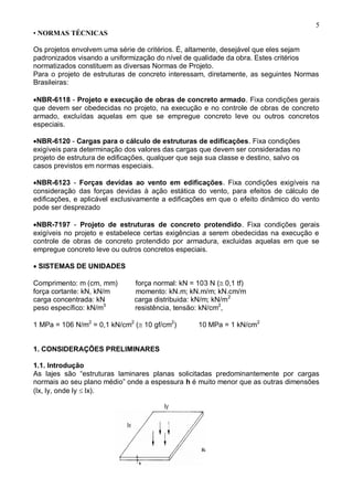 5
• NORMAS TÉCNICAS
Os projetos envolvem uma série de critérios. É, altamente, desejável que eles sejam
padronizados visando a uniformização do nível de qualidade da obra. Estes critérios
normatizados constituem as diversas Normas de Projeto.
Para o projeto de estruturas de concreto interessam, diretamente, as seguintes Normas
Brasileiras:

NBR-6118 - Projeto e execução de obras de concreto armado. Fixa condições gerais
que devem ser obedecidas no projeto, na execução e no controle de obras de concreto
armado, excluídas aquelas em que se empregue concreto leve ou outros concretos
especiais.
NBR-6120 - Cargas para o cálculo de estruturas de edificações. Fixa condições
exigíveis para determinação dos valores das cargas que devem ser consideradas no
projeto de estrutura de edificações, qualquer que seja sua classe e destino, salvo os
casos previstos em normas especiais.
NBR-6123 - Forças devidas ao vento em edificações. Fixa condições exigíveis na
consideração das forças devidas à ação estática do vento, para efeitos de cálculo de
edificações, e aplicável exclusivamente a edificações em que o efeito dinâmico do vento
pode ser desprezado

NBR-7197 - Projeto de estruturas de concreto protendido. Fixa condições gerais
exigíveis no projeto e estabelece certas exigências a serem obedecidas na execução e
controle de obras de concreto protendido por armadura, excluidas aquelas em que se
empregue concreto leve ou outros concretos especiais.
SISTEMAS DE UNIDADES
Comprimento: m (cm, mm) força normal: kN = 103 N (0,1 tf)
força cortante: kN, kN/m momento: kN.m; kN.m/m; kN.cm/m
carga concentrada: kN carga distribuida: kN/m; kN/m2
peso específico: kN/m3
resistência, tensão: kN/cm2
,
1 MPa = 106 N/m2
= 0,1 kN/cm2
(10 gf/cm2
) 10 MPa = 1 kN/cm2
1. CONSIDERAÇÕES PRELIMINARES
1.1. Introdução
As lajes são “estruturas laminares planas solicitadas predominantemente por cargas
normais ao seu plano médio” onde a espessura h é muito menor que as outras dimensões
(lx, ly, onde ly  lx).
 