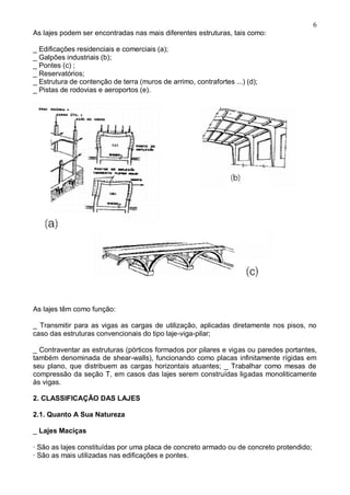 6
As lajes podem ser encontradas nas mais diferentes estruturas, tais como:
_ Edificações residenciais e comerciais (a);
_ Galpões industriais (b);
_ Pontes (c) ;
_ Reservatórios;
_ Estrutura de contenção de terra (muros de arrimo, contrafortes ...) (d);
_ Pistas de rodovias e aeroportos (e).
As lajes têm como função:
_ Transmitir para as vigas as cargas de utilização, aplicadas diretamente nos pisos, no
caso das estruturas convencionais do tipo laje-viga-pilar;
_ Contraventar as estruturas (pórticos formados por pilares e vigas ou paredes portantes,
também denominada de shear-walls), funcionando como placas infinitamente rígidas em
seu plano, que distribuem as cargas horizontais atuantes; _ Trabalhar como mesas de
compressão da seção T, em casos das lajes serem construídas ligadas monoliticamente
às vigas.
2. CLASSIFICAÇÃO DAS LAJES
2.1. Quanto A Sua Natureza
_ Lajes Maciças
· São as lajes constituídas por uma placa de concreto armado ou de concreto protendido;
· São as mais utilizadas nas edificações e pontes.
 