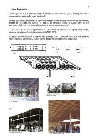 7
_ Lajes Nervuradas
· São lajes em que a zona de tração é constituída por nervuras (50 à 100cm), onde são
concentradas as armaduras de tração; (b)
· Entre estas nervuras pode ser colocado material inerte (blocos cerâmicos de alvenarias,
blocos de concreto, de pumex, de isopor, de concreto celular e outros, sem função
estrutural, de forma que a superfície externa se mantenha plana; (a)
· Estas lajes possuem, obrigatoriamente, uma mesa de concreto na região comprimida,
sendo o espaçamento regulamentado pela NBR 6118.
· Usadas quando os vãos a vencer são grandes (10 à 12 m) até máx 15m, em prédios
residenciais ou comerciais, ou em alguns casos de carregamentos especiais;
 