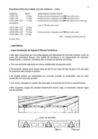 8
INFORMAÇÕES DO FABRICANE DE FORMAS – ATEX
FORMAS PESO DIMENSÕES ENTRE EIXOS
ATEX 150 2,8 Kg Forma nervuras ortogonais com 600 mm entre eixos
ATEX 180 2,7 Kg Forma nervuras ortogonais com 600 mm entre eixos
ATEX 600 x 225 7,1 Kg Forma nervuras principais com 600 mm entre eixos e nervuras
secundárias
com 1,125 mm entre eixos
ATEX 600 x 325 8,2 Kg
ATEX 600 x 425 10,4 Kg
ATEX 900 x 225 9,5 Kg Forma nervuras ortogonais com 900 mm entre eixos
ATEX 900 x 325 11,4 Kg
Ref. - Catálogo de Fabricante de
Formas Atex
_ Lajes Mistas
_ Lajes Compostas de Vigotas E Blocos Cerâmicos
São lajes compostas por nervuras(vigotas) pré-fabricadas de concreto armado, entre as
quais são colocados blocos, uma malha de armadura e um capeamento de concreto,
solidarizando o conjunto. Os blocos têm a função de eliminar as formas;
Tem sua principal aplicação em obras residenciais de pequeno porte;
Comumente usadas para vencer vãos de até 4m em caso de laje de piso e 5m nas lajes
de cobertura sem acesso à público;
As vigotas podem ser executadas em concreto armado ou protendido, mas as mais
usuais são em concreto armado;
Tem como vantagens a rapidez de execução, a economia de formas e escoramentos;
Não suportam cargas de paredes diretamente sobre a laje, é necessário colocar vigas
sob as paredes.
 