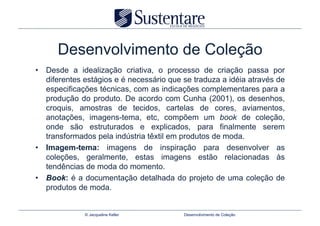 Desenvolvimento de Coleção
•  Desde a idealização criativa, o processo de criação passa por
   diferentes estágios e é necessário que se traduza a idéia através de
   especificações técnicas, com as indicações complementares para a
   produção do produto. De acordo com Cunha (2001), os desenhos,
   croquis, amostras de tecidos, cartelas de cores, aviamentos,
   anotações, imagens-tema, etc, compõem um book de coleção,
   onde são estruturados e explicados, para finalmente serem
   transformados pela indústria têxtil em produtos de moda.
•  Imagem-tema: imagens de inspiração para desenvolver as
   coleções, geralmente, estas imagens estão relacionadas às
   tendências de moda do momento.
•  Book: é a documentação detalhada do projeto de uma coleção de
   produtos de moda.


              © Jacqueline Keller         Desenvolvimento de Coleção
 